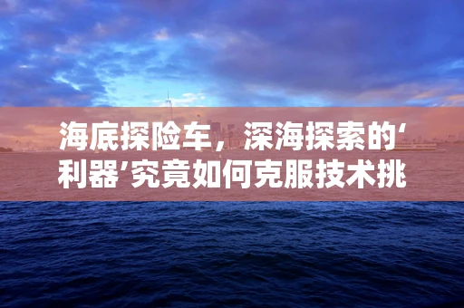 海底探险车，深海探索的‘利器’究竟如何克服技术挑战？