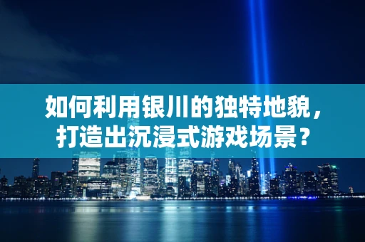 如何利用银川的独特地貌，打造出沉浸式游戏场景？