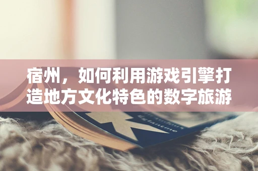 宿州，如何利用游戏引擎打造地方文化特色的数字旅游体验？