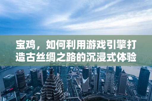 宝鸡，如何利用游戏引擎打造古丝绸之路的沉浸式体验？