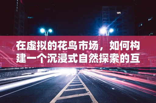 在虚拟的花鸟市场，如何构建一个沉浸式自然探索的互动体验？