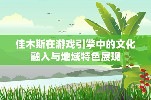 佳木斯在游戏引擎中的文化融入与地域特色展现