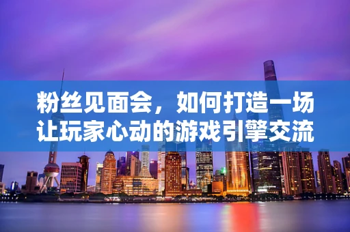 粉丝见面会，如何打造一场让玩家心动的游戏引擎交流盛宴？