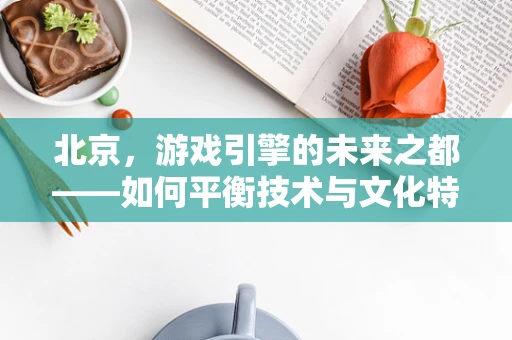 北京，游戏引擎的未来之都——如何平衡技术与文化特色？