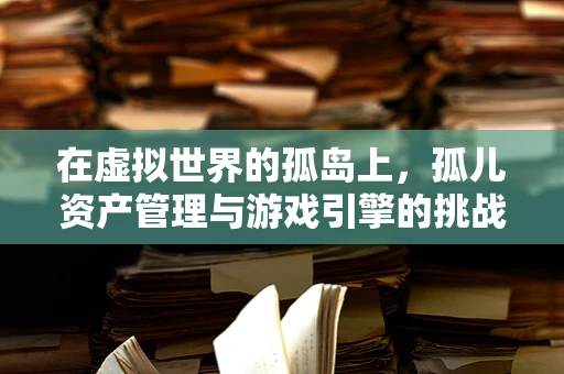 在虚拟世界的孤岛上，孤儿资产管理与游戏引擎的挑战