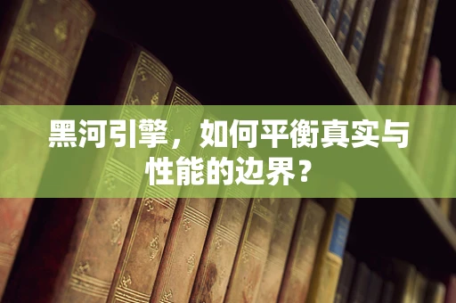 黑河引擎，如何平衡真实与性能的边界？