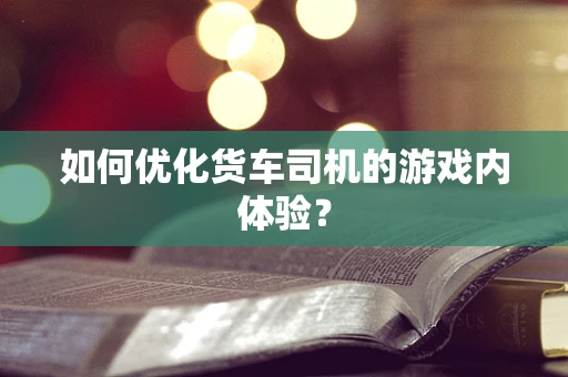 如何优化货车司机的游戏内体验？