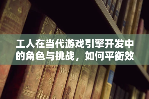 工人在当代游戏引擎开发中的角色与挑战，如何平衡效率与创造力？