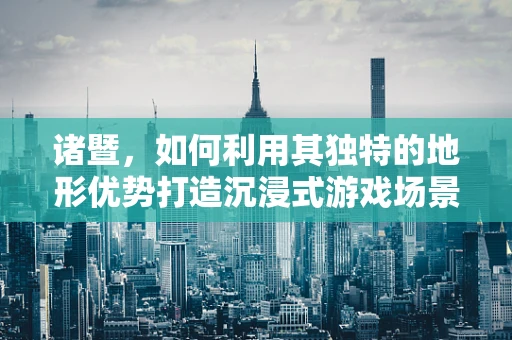诸暨，如何利用其独特的地形优势打造沉浸式游戏场景？
