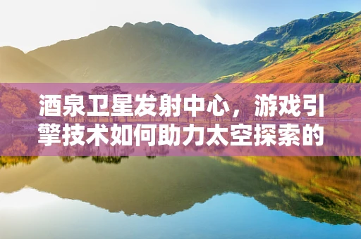 酒泉卫星发射中心，游戏引擎技术如何助力太空探索的‘幕后英雄’？