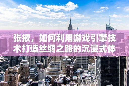 张掖，如何利用游戏引擎技术打造丝绸之路的沉浸式体验？