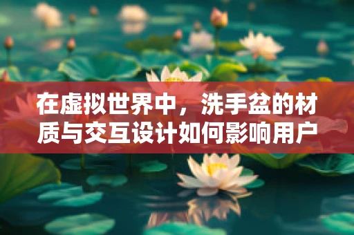 在虚拟世界中，洗手盆的材质与交互设计如何影响用户体验？