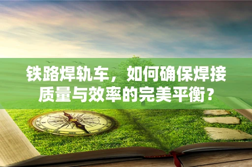 铁路焊轨车，如何确保焊接质量与效率的完美平衡？