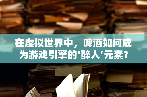 在虚拟世界中，啤酒如何成为游戏引擎的‘醉人’元素？