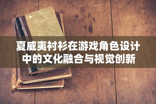 夏威夷衬衫在游戏角色设计中的文化融合与视觉创新