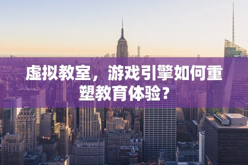 虚拟教室，游戏引擎如何重塑教育体验？
