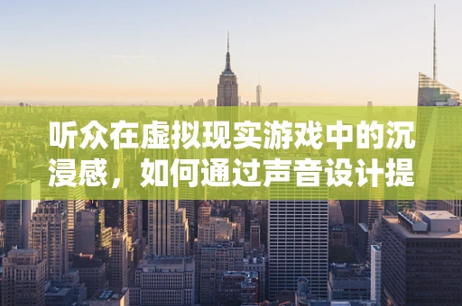 听众在虚拟现实游戏中的沉浸感，如何通过声音设计提升体验？