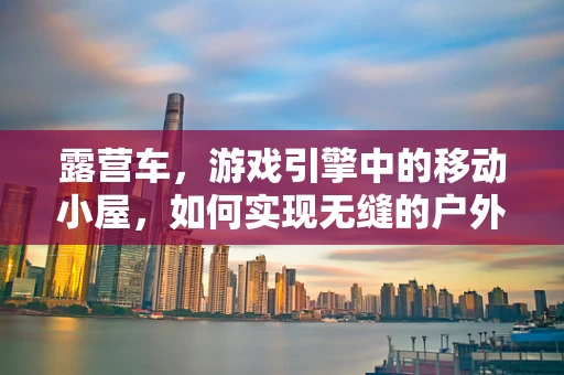 露营车，游戏引擎中的移动小屋，如何实现无缝的户外探险体验？