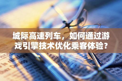 城际高速列车，如何通过游戏引擎技术优化乘客体验？