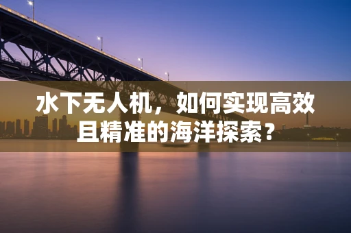 水下无人机，如何实现高效且精准的海洋探索？