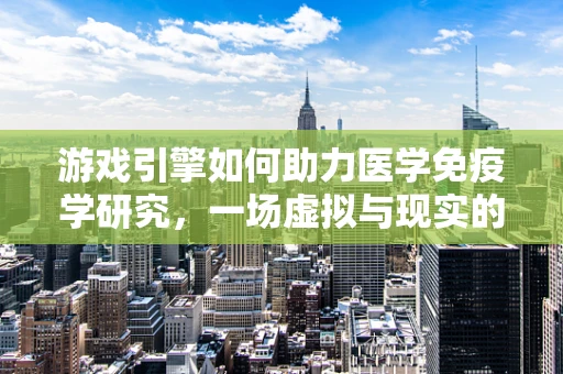游戏引擎如何助力医学免疫学研究，一场虚拟与现实的跨界对话