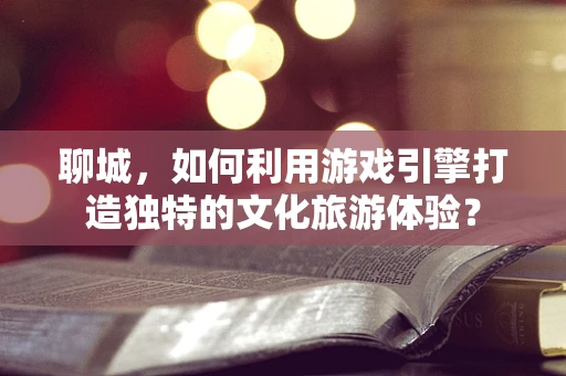 聊城，如何利用游戏引擎打造独特的文化旅游体验？