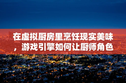 在虚拟厨房里烹饪现实美味，游戏引擎如何让厨师角色栩栩如生？