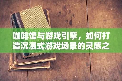 咖啡馆与游戏引擎，如何打造沉浸式游戏场景的灵感之源？