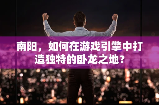 南阳，如何在游戏引擎中打造独特的卧龙之地？