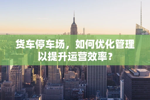 货车停车场，如何优化管理以提升运营效率？
