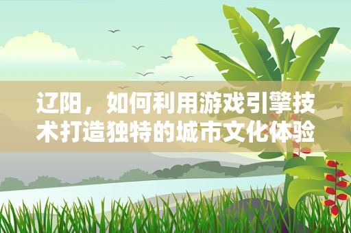 辽阳，如何利用游戏引擎技术打造独特的城市文化体验？
