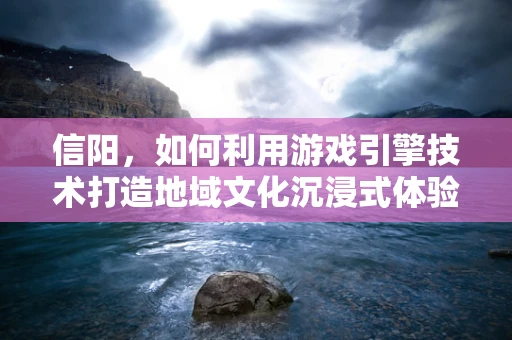信阳，如何利用游戏引擎技术打造地域文化沉浸式体验？