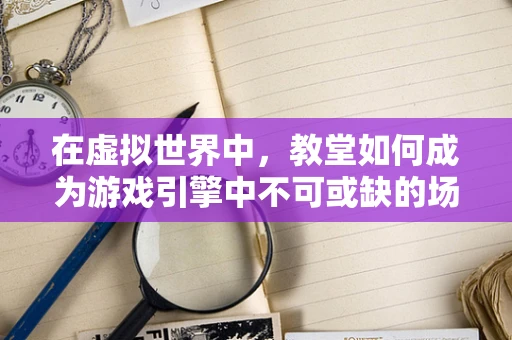 在虚拟世界中，教堂如何成为游戏引擎中不可或缺的场景设计元素？