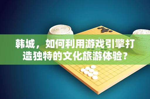 韩城，如何利用游戏引擎打造独特的文化旅游体验？