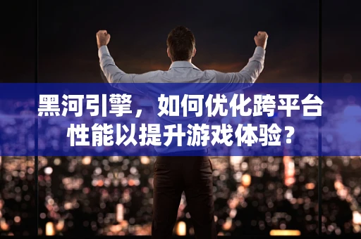 黑河引擎，如何优化跨平台性能以提升游戏体验？