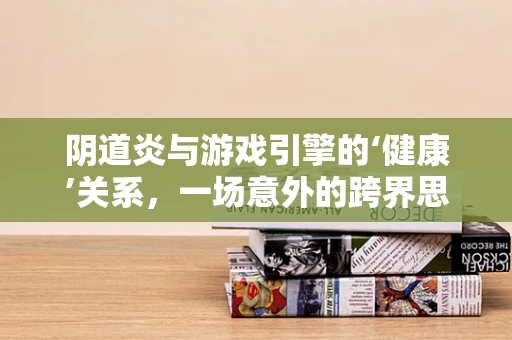 阴道炎与游戏引擎的‘健康’关系，一场意外的跨界思考