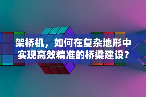架桥机，如何在复杂地形中实现高效精准的桥梁建设？