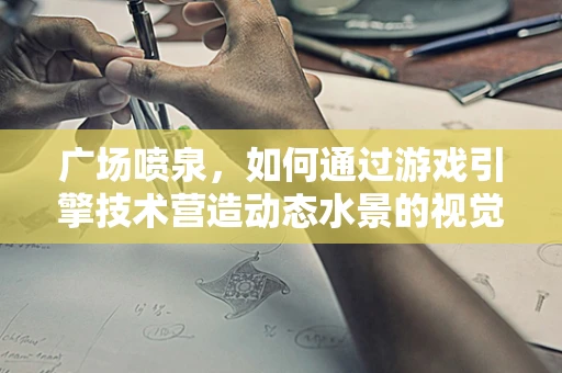广场喷泉，如何通过游戏引擎技术营造动态水景的视觉盛宴？