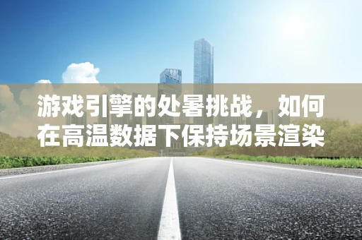 游戏引擎的处暑挑战，如何在高温数据下保持场景渲染的清凉