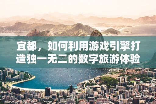 宜都，如何利用游戏引擎打造独一无二的数字旅游体验？