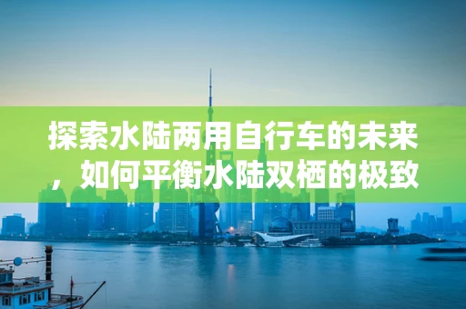 探索水陆两用自行车的未来，如何平衡水陆双栖的极致体验？
