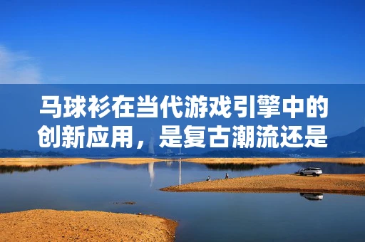 马球衫在当代游戏引擎中的创新应用，是复古潮流还是性能提升的秘密武器？