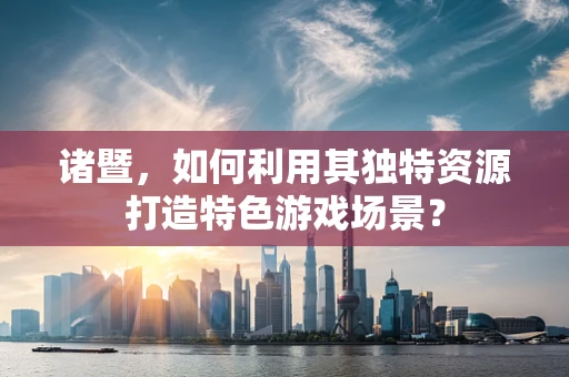 诸暨，如何利用其独特资源打造特色游戏场景？