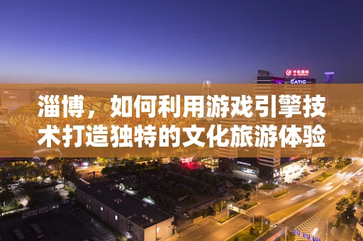 淄博，如何利用游戏引擎技术打造独特的文化旅游体验？