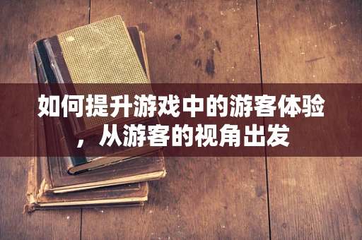 如何提升游戏中的游客体验，从游客的视角出发
