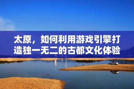 太原，如何利用游戏引擎打造独一无二的古都文化体验？