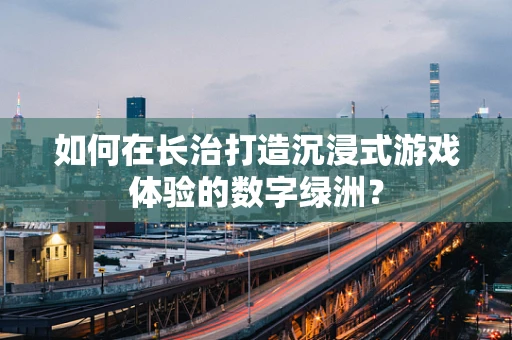 如何在长治打造沉浸式游戏体验的数字绿洲？