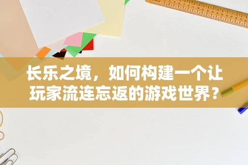 长乐之境，如何构建一个让玩家流连忘返的游戏世界？