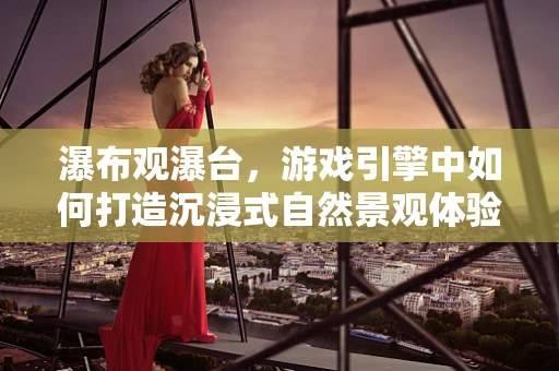 瀑布观瀑台，游戏引擎中如何打造沉浸式自然景观体验？