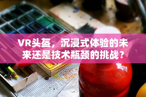 VR头盔，沉浸式体验的未来还是技术瓶颈的挑战？